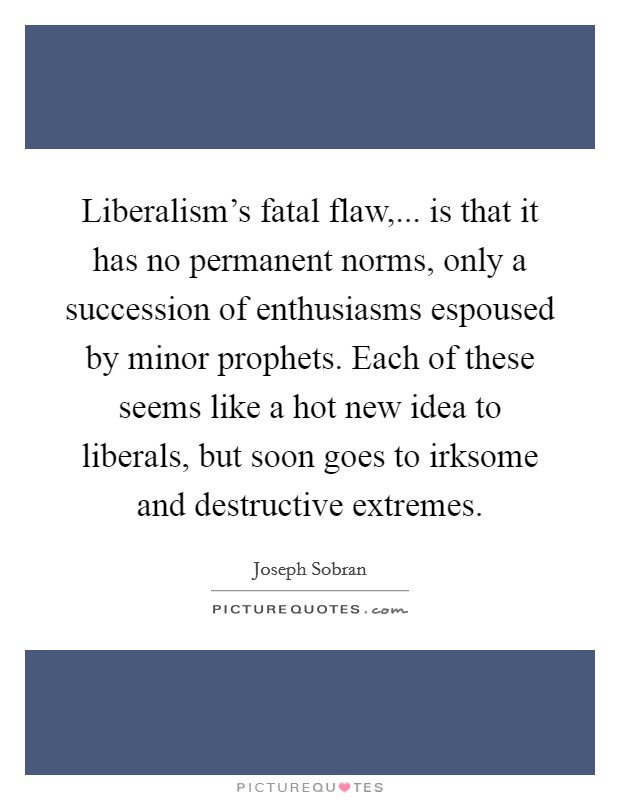 Liberalism's fatal flaw,... is that it has no permanent norms, only a succession of enthusiasms espoused by minor prophets. Each of these seems like a hot new idea to liberals, but soon goes to irksome and destructive extremes. Picture Quote #1