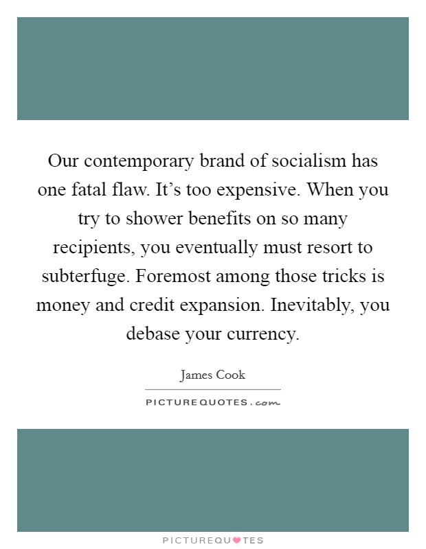Our contemporary brand of socialism has one fatal flaw. It's too expensive. When you try to shower benefits on so many recipients, you eventually must resort to subterfuge. Foremost among those tricks is money and credit expansion. Inevitably, you debase your currency. Picture Quote #1