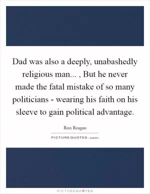 Dad was also a deeply, unabashedly religious man... , But he never made the fatal mistake of so many politicians - wearing his faith on his sleeve to gain political advantage Picture Quote #1