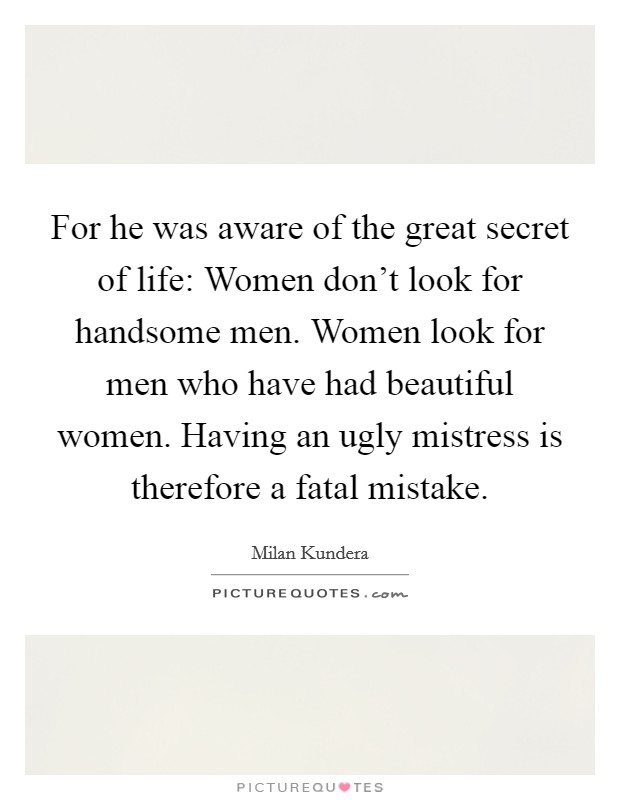 For he was aware of the great secret of life: Women don't look for handsome men. Women look for men who have had beautiful women. Having an ugly mistress is therefore a fatal mistake. Picture Quote #1