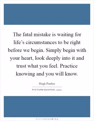 The fatal mistake is waiting for life’s circumstances to be right before we begin. Simply begin with your heart, look deeply into it and trust what you feel. Practice knowing and you will know Picture Quote #1