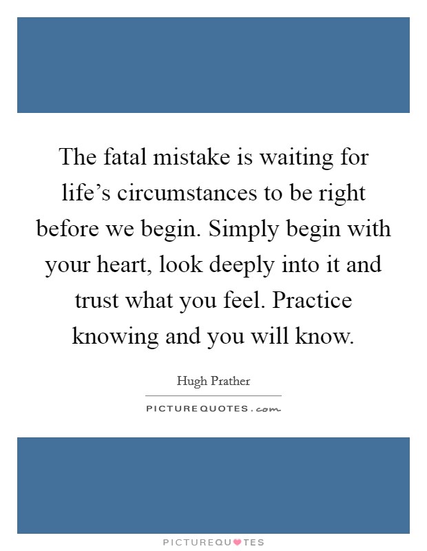 The fatal mistake is waiting for life's circumstances to be right before we begin. Simply begin with your heart, look deeply into it and trust what you feel. Practice knowing and you will know. Picture Quote #1