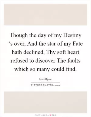 Though the day of my Destiny ‘s over, And the star of my Fate hath declined, Thy soft heart refused to discover The faults which so many could find Picture Quote #1