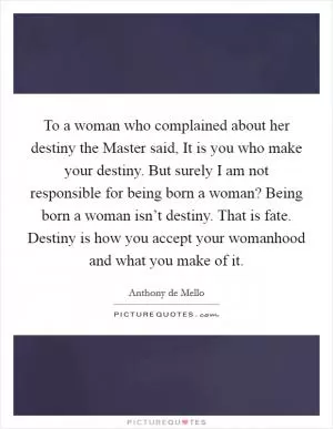 To a woman who complained about her destiny the Master said, It is you who make your destiny. But surely I am not responsible for being born a woman? Being born a woman isn’t destiny. That is fate. Destiny is how you accept your womanhood and what you make of it Picture Quote #1