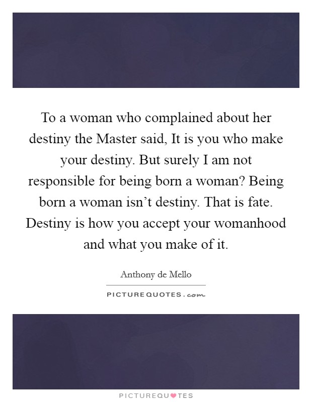 To a woman who complained about her destiny the Master said, It is you who make your destiny. But surely I am not responsible for being born a woman? Being born a woman isn't destiny. That is fate. Destiny is how you accept your womanhood and what you make of it. Picture Quote #1