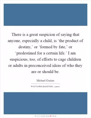 There is a great suspicion of saying that anyone, especially a child, is ‘the product of destiny,’ or ‘formed by fate,’ or ‘predestined for a certain life.’ I am suspicious, too, of efforts to cage children or adults in preconceived ideas of who they are or should be Picture Quote #1