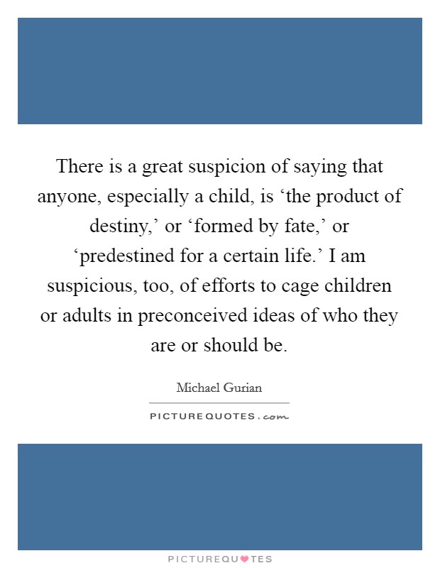 There is a great suspicion of saying that anyone, especially a child, is ‘the product of destiny,' or ‘formed by fate,' or ‘predestined for a certain life.' I am suspicious, too, of efforts to cage children or adults in preconceived ideas of who they are or should be. Picture Quote #1