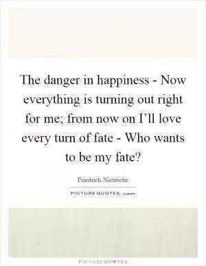 The danger in happiness - Now everything is turning out right for me; from now on I’ll love every turn of fate - Who wants to be my fate? Picture Quote #1