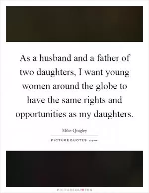 As a husband and a father of two daughters, I want young women around the globe to have the same rights and opportunities as my daughters Picture Quote #1