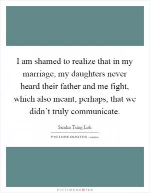 I am shamed to realize that in my marriage, my daughters never heard their father and me fight, which also meant, perhaps, that we didn’t truly communicate Picture Quote #1