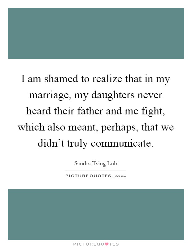 I am shamed to realize that in my marriage, my daughters never heard their father and me fight, which also meant, perhaps, that we didn't truly communicate. Picture Quote #1