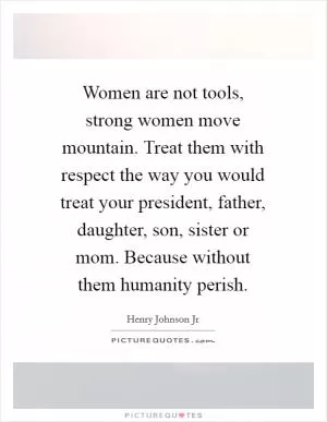 Women are not tools, strong women move mountain. Treat them with respect the way you would treat your president, father, daughter, son, sister or mom. Because without them humanity perish Picture Quote #1