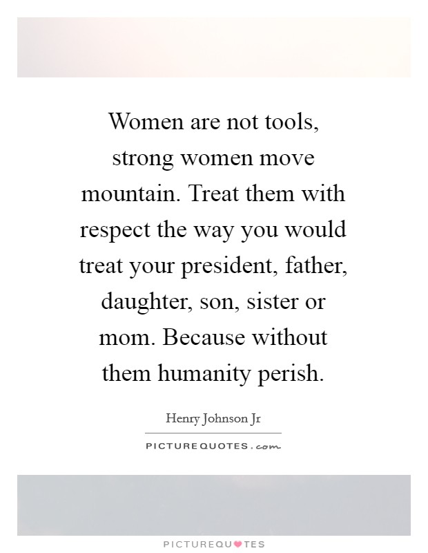 Women are not tools, strong women move mountain. Treat them with respect the way you would treat your president, father, daughter, son, sister or mom. Because without them humanity perish. Picture Quote #1