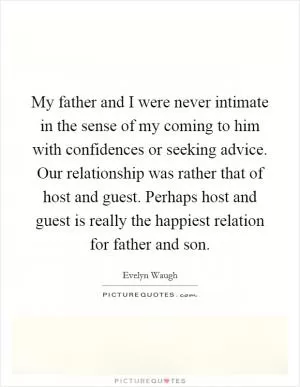 My father and I were never intimate in the sense of my coming to him with confidences or seeking advice. Our relationship was rather that of host and guest. Perhaps host and guest is really the happiest relation for father and son Picture Quote #1