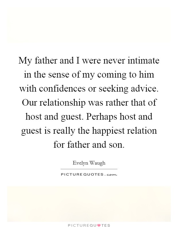 My father and I were never intimate in the sense of my coming to him with confidences or seeking advice. Our relationship was rather that of host and guest. Perhaps host and guest is really the happiest relation for father and son. Picture Quote #1