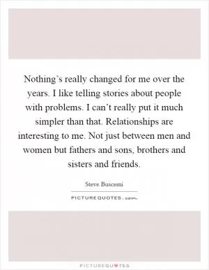 Nothing’s really changed for me over the years. I like telling stories about people with problems. I can’t really put it much simpler than that. Relationships are interesting to me. Not just between men and women but fathers and sons, brothers and sisters and friends Picture Quote #1