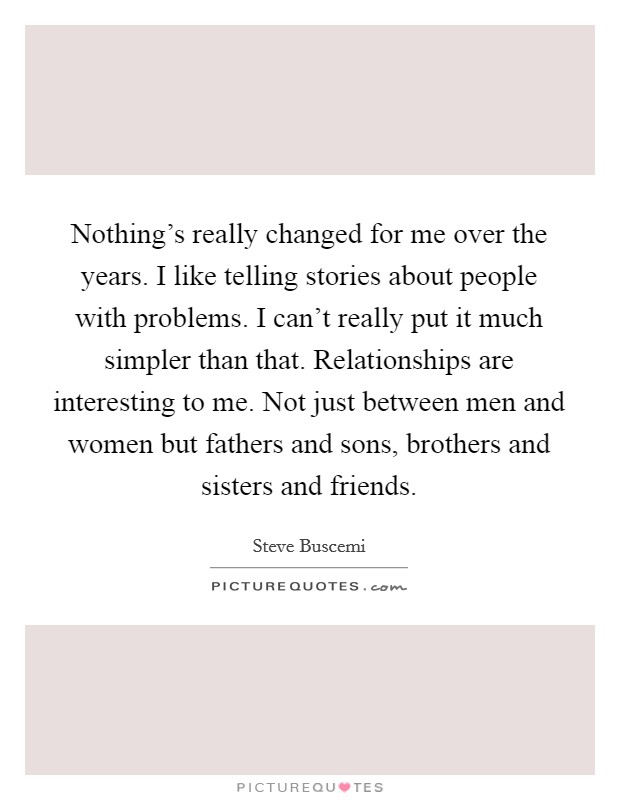 Nothing's really changed for me over the years. I like telling stories about people with problems. I can't really put it much simpler than that. Relationships are interesting to me. Not just between men and women but fathers and sons, brothers and sisters and friends. Picture Quote #1