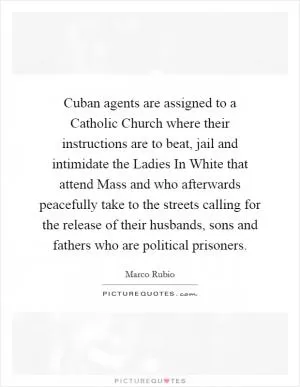 Cuban agents are assigned to a Catholic Church where their instructions are to beat, jail and intimidate the Ladies In White that attend Mass and who afterwards peacefully take to the streets calling for the release of their husbands, sons and fathers who are political prisoners Picture Quote #1