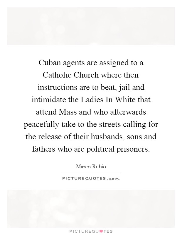 Cuban agents are assigned to a Catholic Church where their instructions are to beat, jail and intimidate the Ladies In White that attend Mass and who afterwards peacefully take to the streets calling for the release of their husbands, sons and fathers who are political prisoners. Picture Quote #1