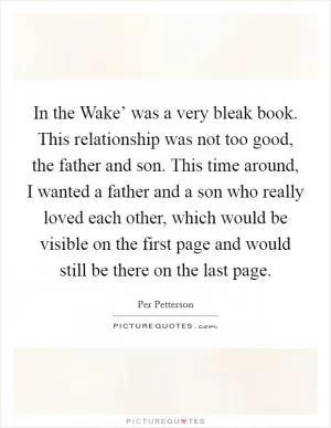 In the Wake’ was a very bleak book. This relationship was not too good, the father and son. This time around, I wanted a father and a son who really loved each other, which would be visible on the first page and would still be there on the last page Picture Quote #1