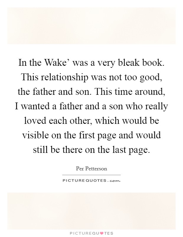 In the Wake' was a very bleak book. This relationship was not too good, the father and son. This time around, I wanted a father and a son who really loved each other, which would be visible on the first page and would still be there on the last page. Picture Quote #1