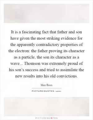 It is a fascinating fact that father and son have given the most striking evidence for the apparently contradictory properties of the electron: the father proving its character as a particle, the son its character as a wave... Thomson was extremely proud of his son’s success and tried to assimilate the new results into his old convictions Picture Quote #1