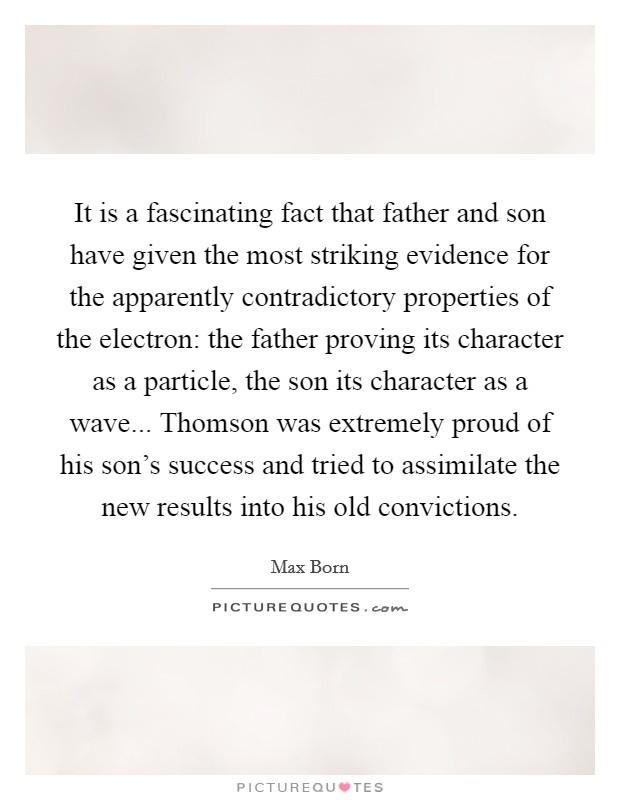It is a fascinating fact that father and son have given the most striking evidence for the apparently contradictory properties of the electron: the father proving its character as a particle, the son its character as a wave... Thomson was extremely proud of his son's success and tried to assimilate the new results into his old convictions. Picture Quote #1