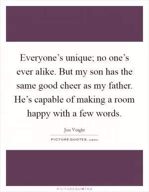 Everyone’s unique; no one’s ever alike. But my son has the same good cheer as my father. He’s capable of making a room happy with a few words Picture Quote #1