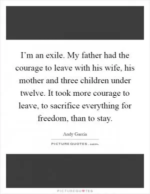 I’m an exile. My father had the courage to leave with his wife, his mother and three children under twelve. It took more courage to leave, to sacrifice everything for freedom, than to stay Picture Quote #1