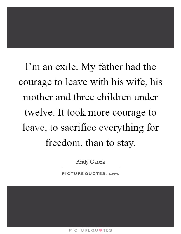 I'm an exile. My father had the courage to leave with his wife, his mother and three children under twelve. It took more courage to leave, to sacrifice everything for freedom, than to stay. Picture Quote #1
