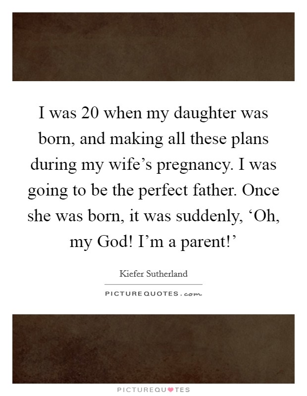 I was 20 when my daughter was born, and making all these plans during my wife's pregnancy. I was going to be the perfect father. Once she was born, it was suddenly, ‘Oh, my God! I'm a parent!' Picture Quote #1
