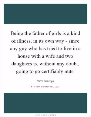Being the father of girls is a kind of illness, in its own way - since any guy who has tried to live in a house with a wife and two daughters is, without any doubt, going to go certifiably nuts Picture Quote #1