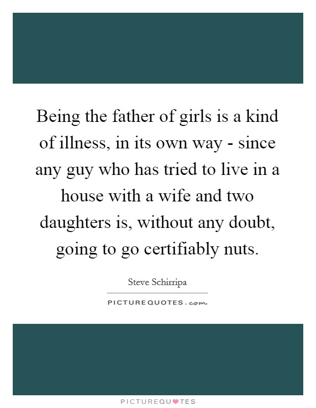 Being the father of girls is a kind of illness, in its own way - since any guy who has tried to live in a house with a wife and two daughters is, without any doubt, going to go certifiably nuts. Picture Quote #1