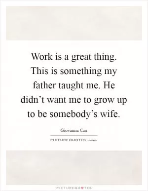 Work is a great thing. This is something my father taught me. He didn’t want me to grow up to be somebody’s wife Picture Quote #1