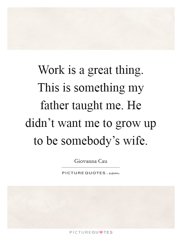 Work is a great thing. This is something my father taught me. He didn't want me to grow up to be somebody's wife. Picture Quote #1