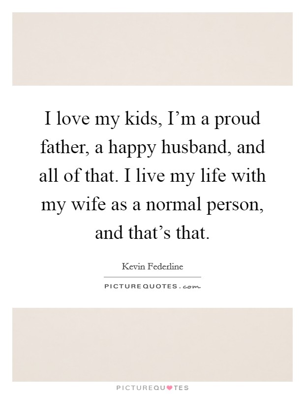 I love my kids, I'm a proud father, a happy husband, and all of that. I live my life with my wife as a normal person, and that's that. Picture Quote #1