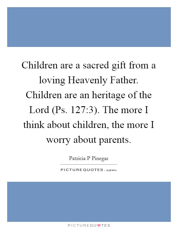 Children are a sacred gift from a loving Heavenly Father. Children are an heritage of the Lord (Ps. 127:3). The more I think about children, the more I worry about parents. Picture Quote #1