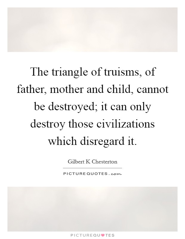 The triangle of truisms, of father, mother and child, cannot be destroyed; it can only destroy those civilizations which disregard it. Picture Quote #1