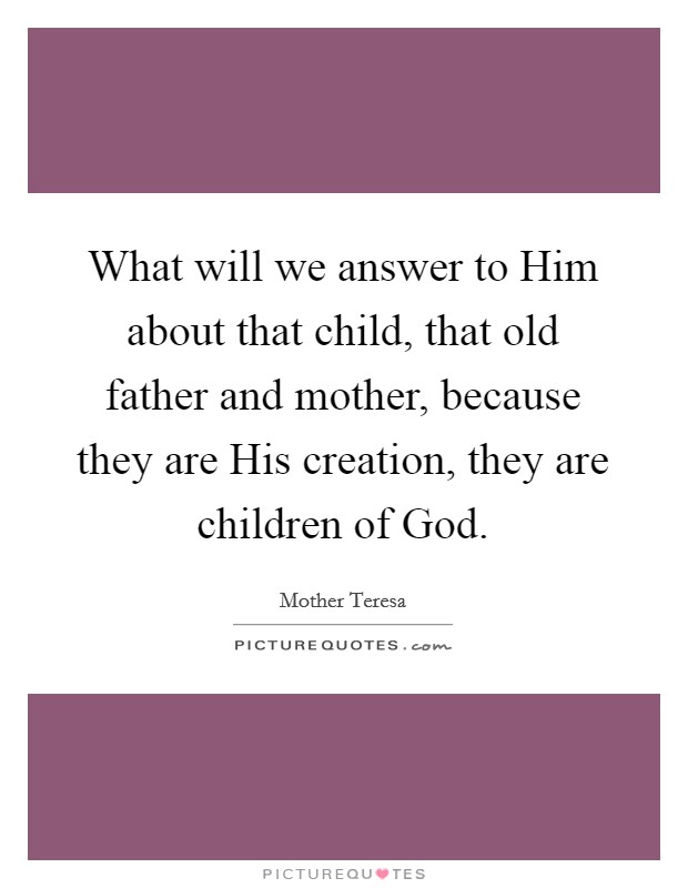 What will we answer to Him about that child, that old father and mother, because they are His creation, they are children of God. Picture Quote #1