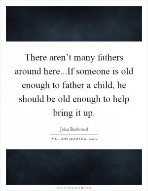There aren’t many fathers around here...If someone is old enough to father a child, he should be old enough to help bring it up Picture Quote #1