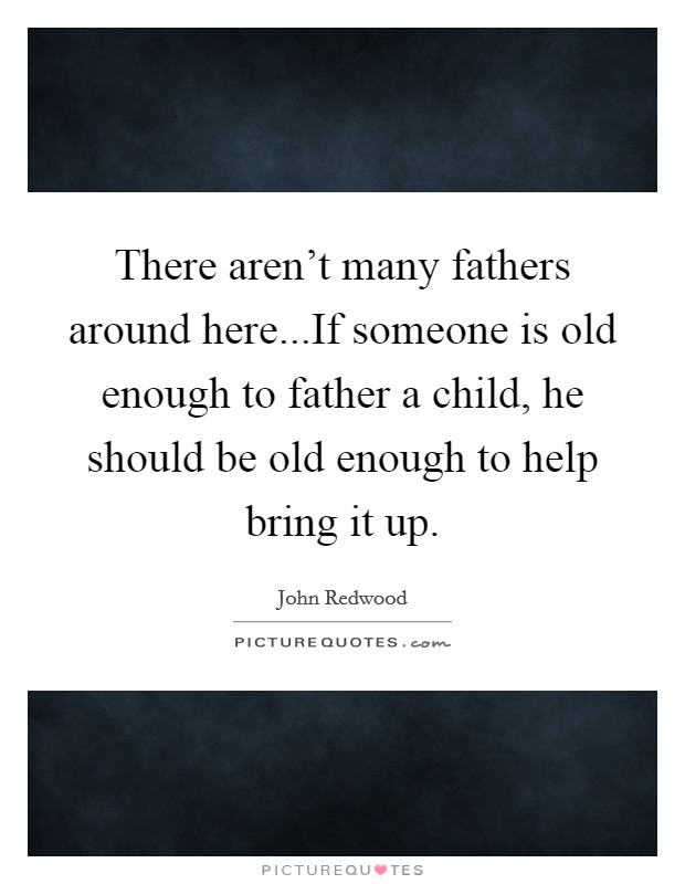 There aren't many fathers around here...If someone is old enough to father a child, he should be old enough to help bring it up. Picture Quote #1