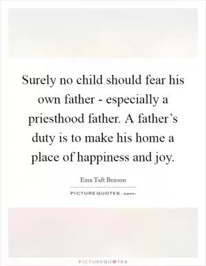 Surely no child should fear his own father - especially a priesthood father. A father’s duty is to make his home a place of happiness and joy Picture Quote #1