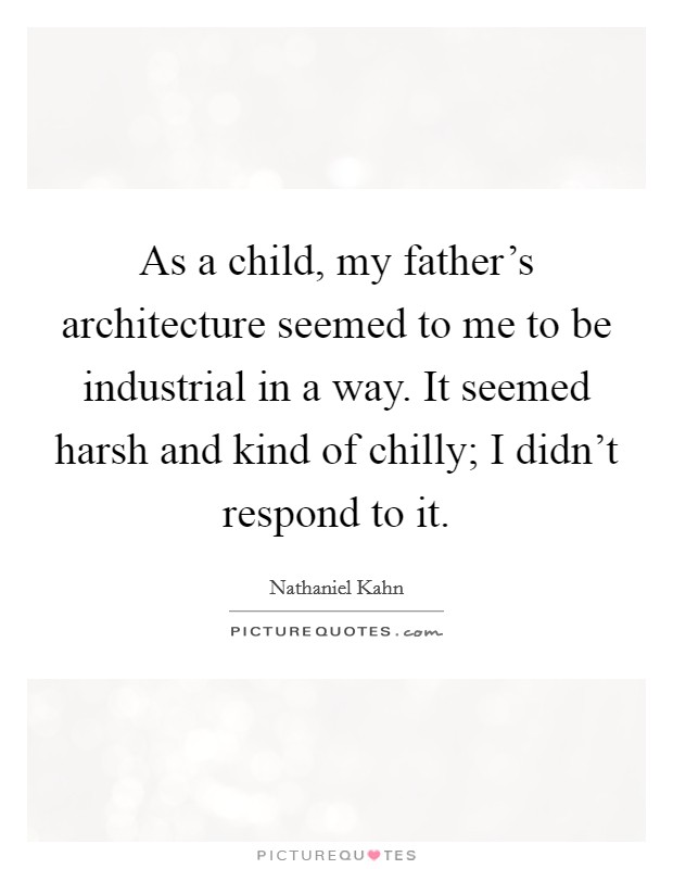 As a child, my father's architecture seemed to me to be industrial in a way. It seemed harsh and kind of chilly; I didn't respond to it. Picture Quote #1