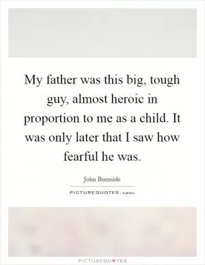 My father was this big, tough guy, almost heroic in proportion to me as a child. It was only later that I saw how fearful he was Picture Quote #1