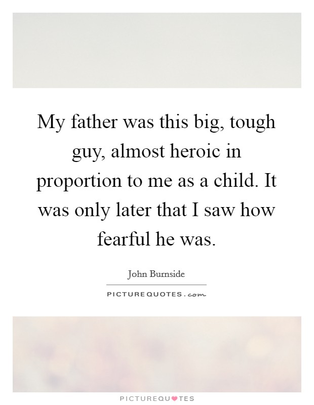 My father was this big, tough guy, almost heroic in proportion to me as a child. It was only later that I saw how fearful he was. Picture Quote #1