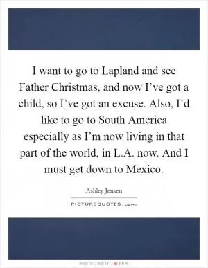 I want to go to Lapland and see Father Christmas, and now I’ve got a child, so I’ve got an excuse. Also, I’d like to go to South America especially as I’m now living in that part of the world, in L.A. now. And I must get down to Mexico Picture Quote #1