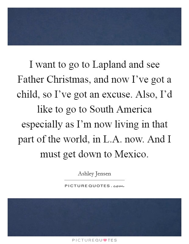 I want to go to Lapland and see Father Christmas, and now I've got a child, so I've got an excuse. Also, I'd like to go to South America especially as I'm now living in that part of the world, in L.A. now. And I must get down to Mexico. Picture Quote #1