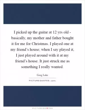 I picked up the guitar at 12 yrs old - basically, my mother and father bought it for me for Christmas. I played one at my friend’s house; when I say played it, I just played around with it at my friend’s house. It just struck me as something I really wanted Picture Quote #1