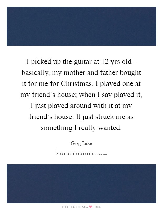I picked up the guitar at 12 yrs old - basically, my mother and father bought it for me for Christmas. I played one at my friend's house; when I say played it, I just played around with it at my friend's house. It just struck me as something I really wanted. Picture Quote #1