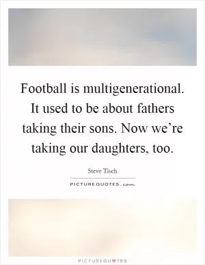 Football is multigenerational. It used to be about fathers taking their sons. Now we’re taking our daughters, too Picture Quote #1